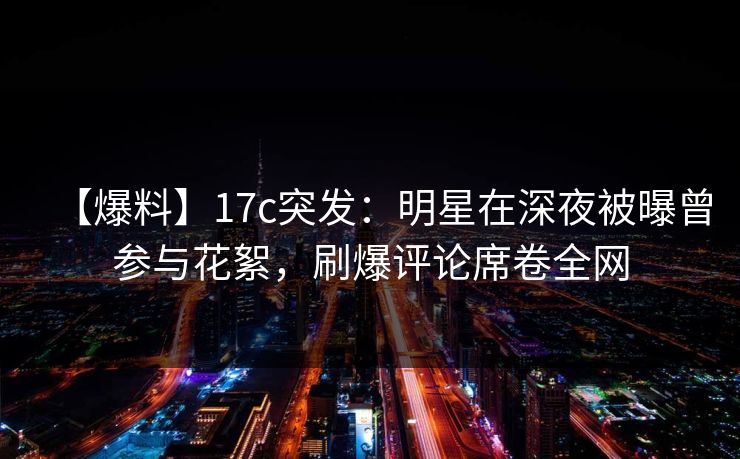 【爆料】17c突发:明星在深夜被曝曾参与花絮,刷爆评论席卷全网