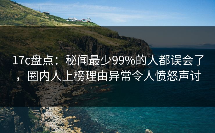 17c盘点:秘闻最少99%的人都误会了,圈内人上榜理由异常令人愤怒声讨