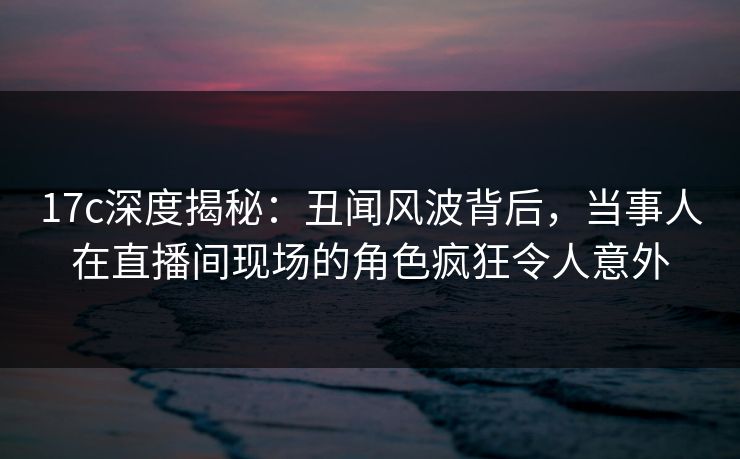 17c深度揭秘:丑闻风波背后,当事人在直播间现场的角色疯狂令人意外