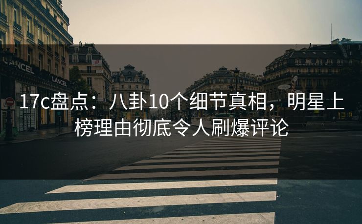 17c盘点:八卦10个细节真相,明星上榜理由彻底令人刷爆评论