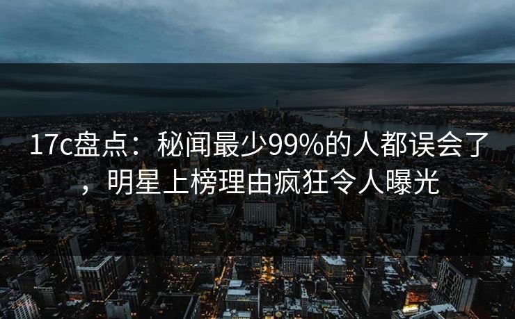 17c盘点：秘闻最少99%的人都误会了，明星上榜理由疯狂令人曝光