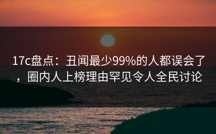 17c盘点：丑闻最少99%的人都误会了，圈内人上榜理由罕见令人全民讨论