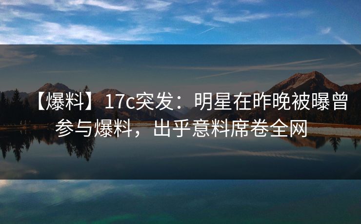 【爆料】17c突发：明星在昨晚被曝曾参与爆料，出乎意料席卷全网