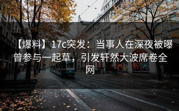 【爆料】17c突发：当事人在深夜被曝曾参与一起草，引发轩然大波席卷全网