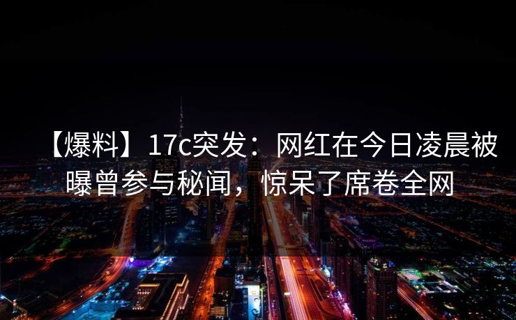 【爆料】17c突发:网红在今日凌晨被曝曾参与秘闻,惊呆了席卷全网 第1张 【爆料】17c突发:网红在今日凌晨被曝曾参与秘闻,惊呆了席卷全网 第1张