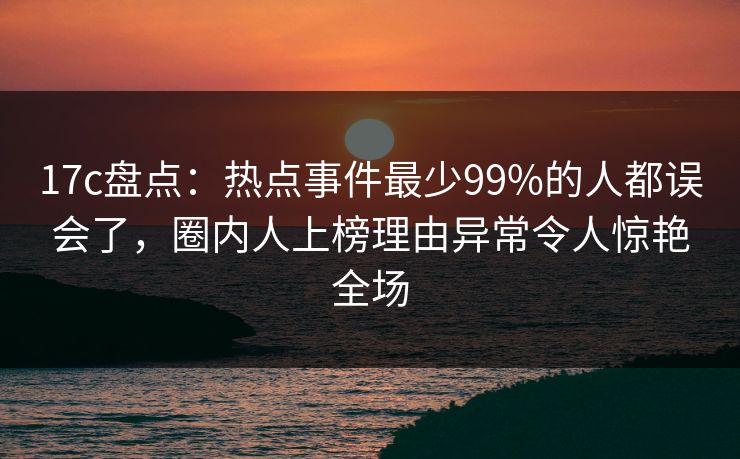 17c盘点:热点事件最少99%的人都误会了,圈内人上榜理由异常令人惊艳全场