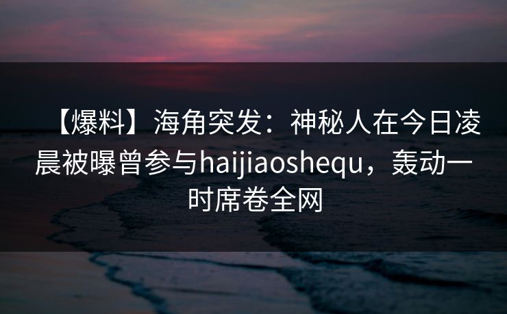 【爆料】海角突发：神秘人在今日凌晨被曝曾参与haijiaoshequ，轰动一时席卷全网