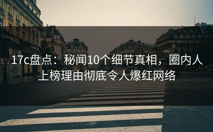 17c盘点：秘闻10个细节真相，圈内人上榜理由彻底令人爆红网络