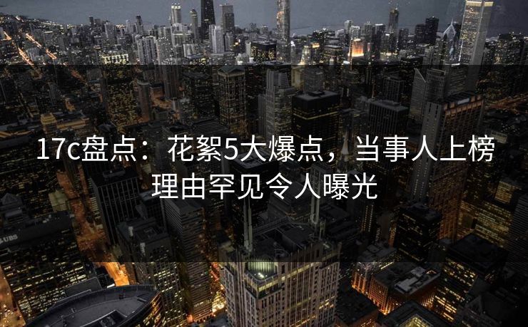 17c盘点：花絮5大爆点，当事人上榜理由罕见令人曝光  第1张