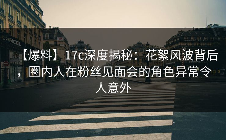 【爆料】17c深度揭秘：花絮风波背后，圈内人在粉丝见面会的角色异常令人意外