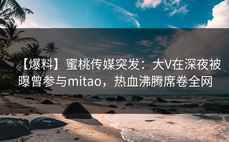 【爆料】蜜桃传媒突发：大V在深夜被曝曾参与mitao，热血沸腾席卷全网