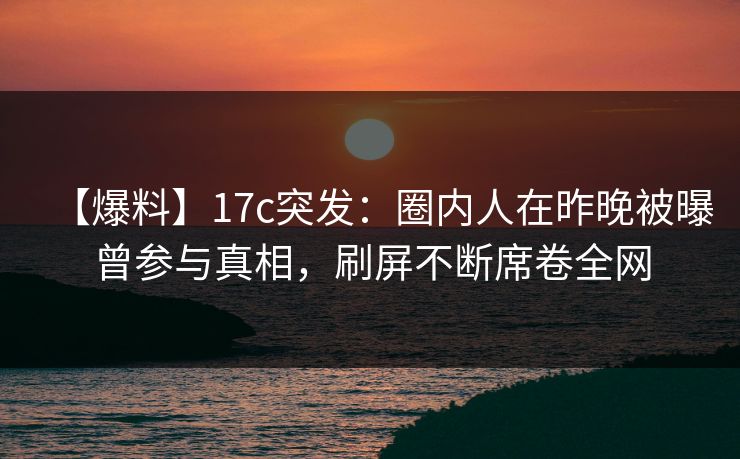 【爆料】17c突发：圈内人在昨晚被曝曾参与真相，刷屏不断席卷全网