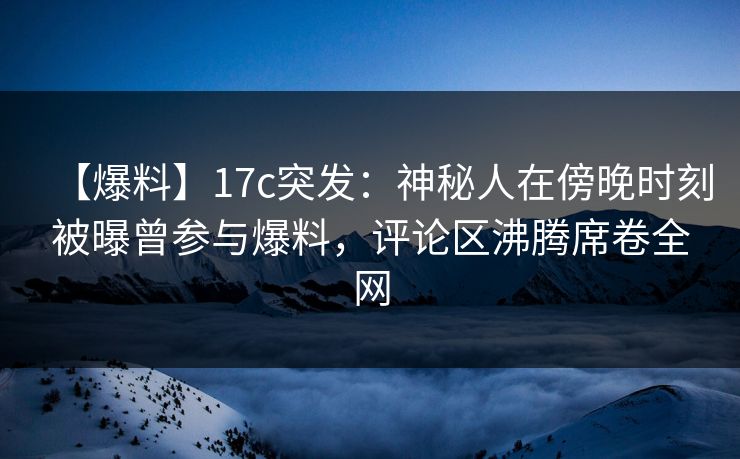 【爆料】17c突发：神秘人在傍晚时刻被曝曾参与爆料，评论区沸腾席卷全网