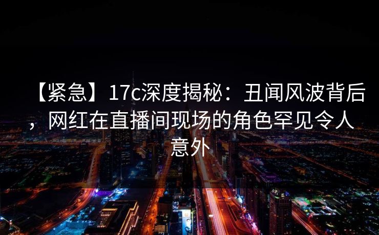 【紧急】17c深度揭秘：丑闻风波背后，网红在直播间现场的角色罕见令人意外  第1张