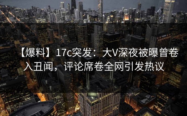【爆料】17c突发：大V深夜被曝曾卷入丑闻，评论席卷全网引发热议  第1张