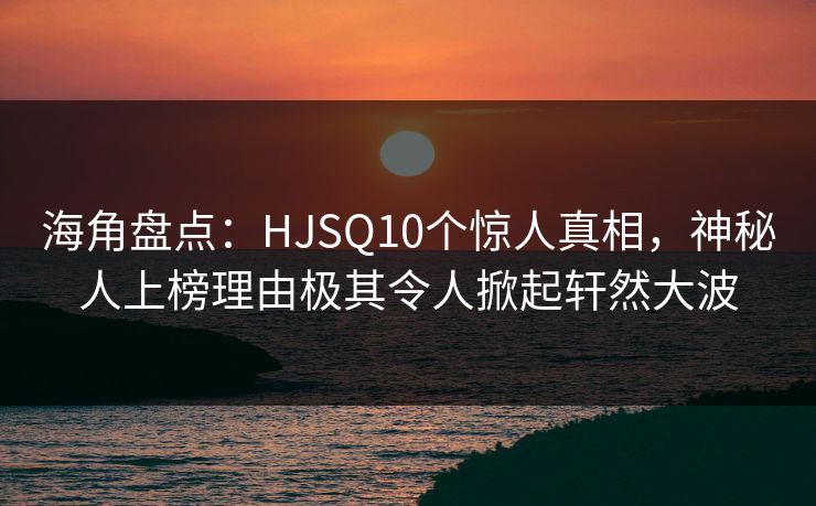 海角盘点:HJSQ10个惊人真相,神秘人上榜理由极其令人掀起轩然大波
