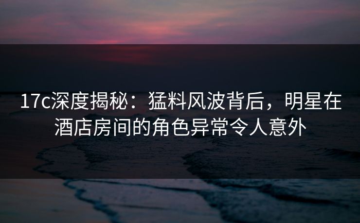 17c深度揭秘:猛料风波背后,明星在酒店房间的角色异常令人意外
