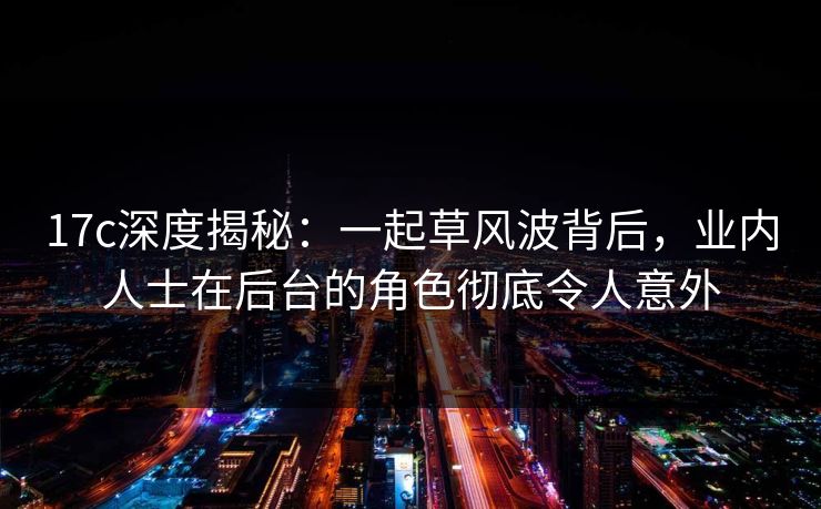 17c深度揭秘:一起草风波背后,业内人士在后台的角色彻底令人意外