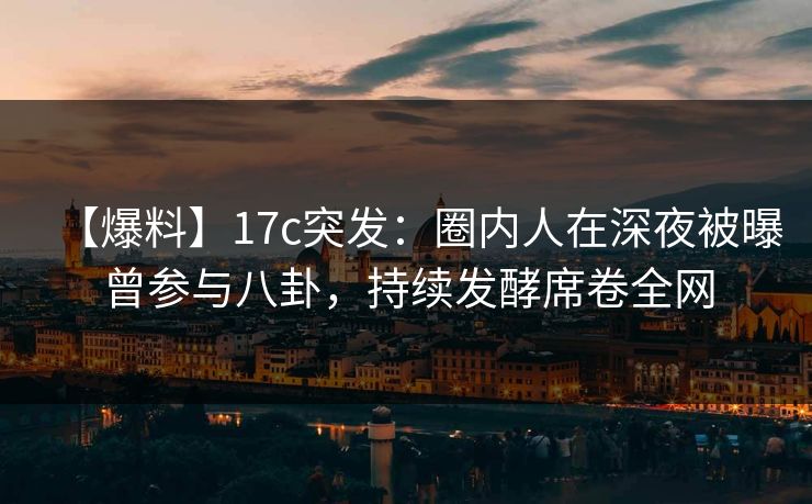 【爆料】17c突发：圈内人在深夜被曝曾参与八卦，持续发酵席卷全网