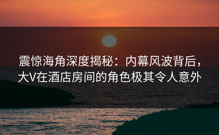 震惊海角深度揭秘：内幕风波背后，大V在酒店房间的角色极其令人意外