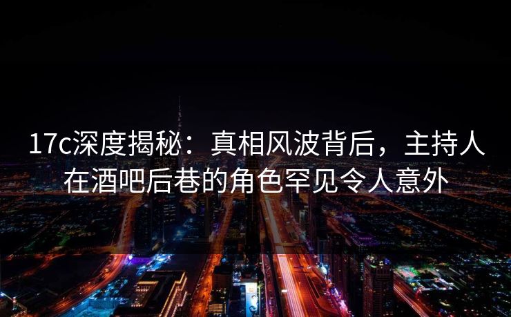 17c深度揭秘:真相风波背后,主持人在酒吧后巷的角色罕见令人意外