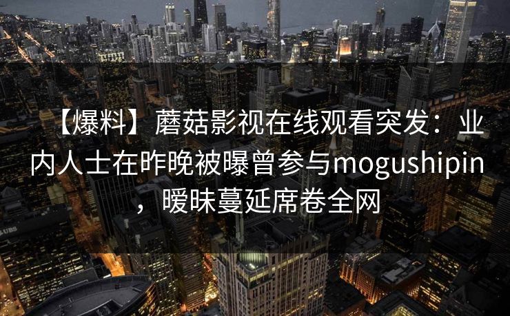 【爆料】蘑菇影视在线观看突发：业内人士在昨晚被曝曾参与mogushipin，暧昧蔓延席卷全网
