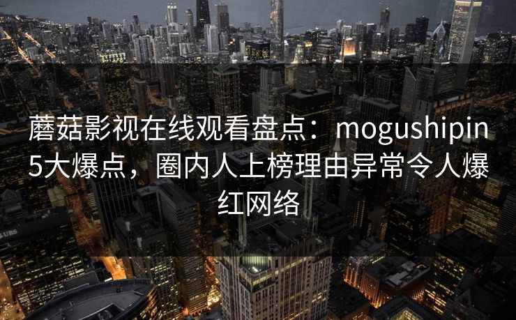 蘑菇影视在线观看盘点：mogushipin5大爆点，圈内人上榜理由异常令人爆红网络