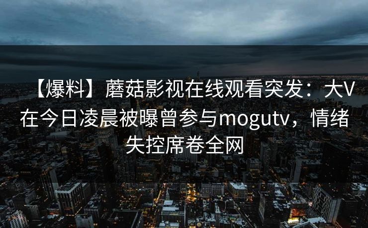 【爆料】蘑菇影视在线观看突发：大V在今日凌晨被曝曾参与mogutv，情绪失控席卷全网