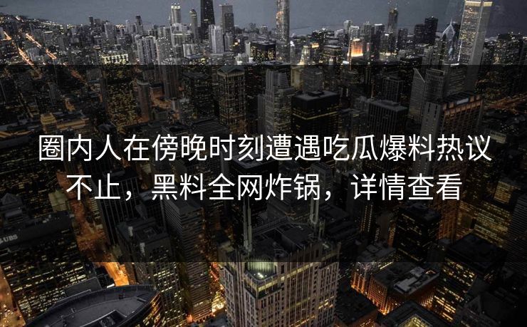 圈内人在傍晚时刻遭遇吃瓜爆料热议不止，黑料全网炸锅，详情查看