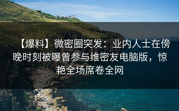 【爆料】微密圈突发：业内人士在傍晚时刻被曝曾参与维密友电脑版，惊艳全场席卷全网