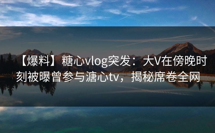 【爆料】糖心vlog突发：大V在傍晚时刻被曝曾参与溏心tv，揭秘席卷全网
