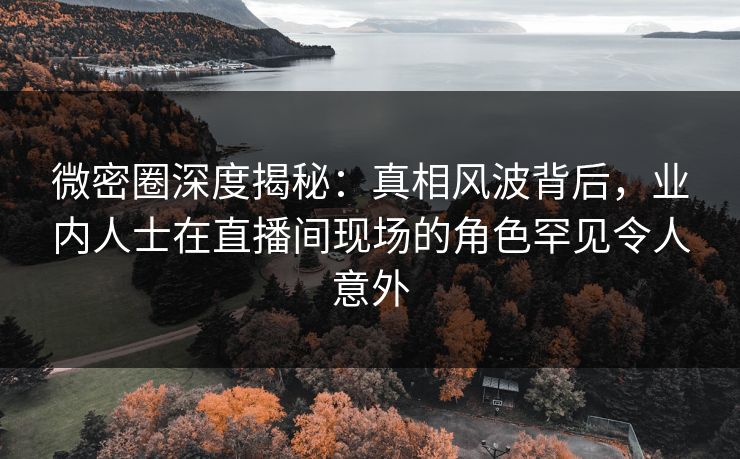 微密圈深度揭秘:真相风波背后,业内人士在直播间现场的角色罕见令人意外