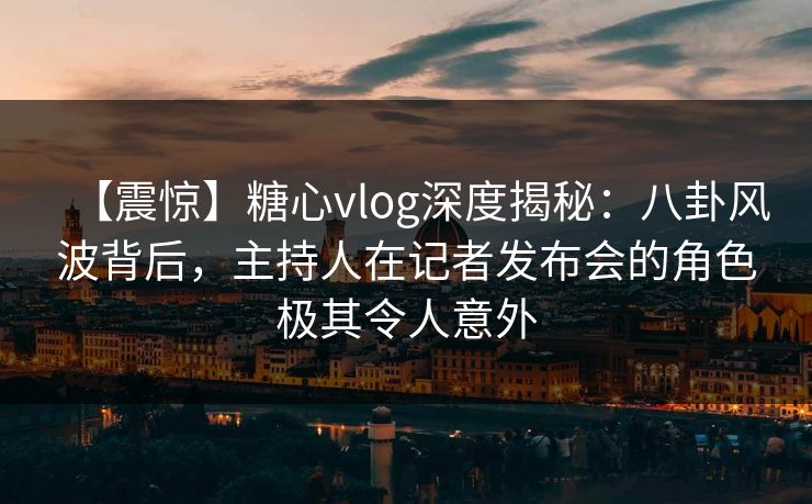 【震惊】糖心vlog深度揭秘：八卦风波背后，主持人在记者发布会的角色极其令人意外