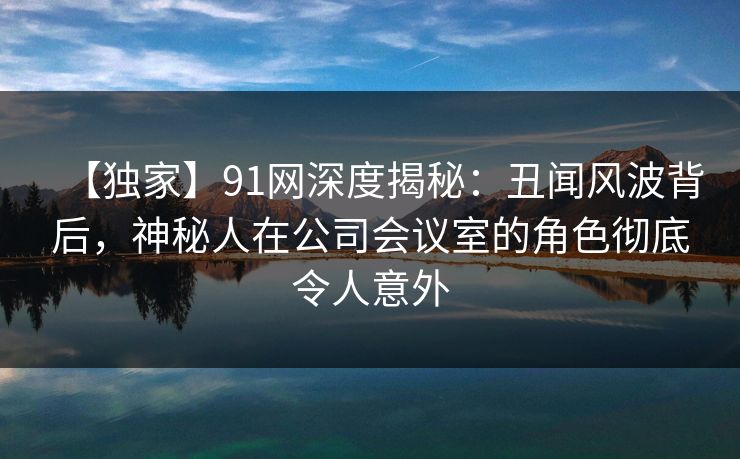 【独家】91网深度揭秘:丑闻风波背后,神秘人在公司会议室的角色彻底令人意外 第1张 【独家】91网深度揭秘:丑闻风波背后,神秘人在公司会议室的角色彻底令人意外 第1张