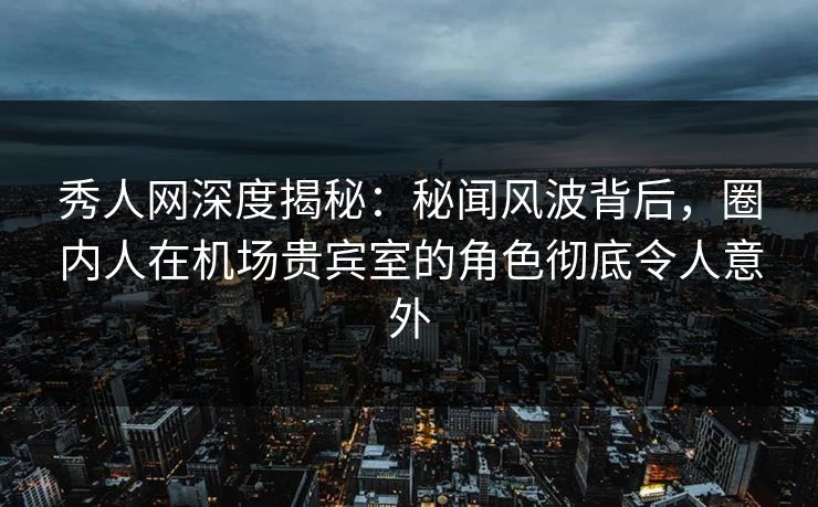 秀人网深度揭秘：秘闻风波背后，圈内人在机场贵宾室的角色彻底令人意外