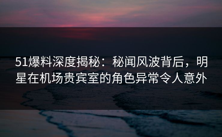 51爆料深度揭秘：秘闻风波背后，明星在机场贵宾室的角色异常令人意外  第1张