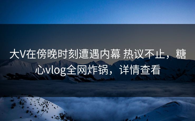 大V在傍晚时刻遭遇内幕 热议不止，糖心vlog全网炸锅，详情查看