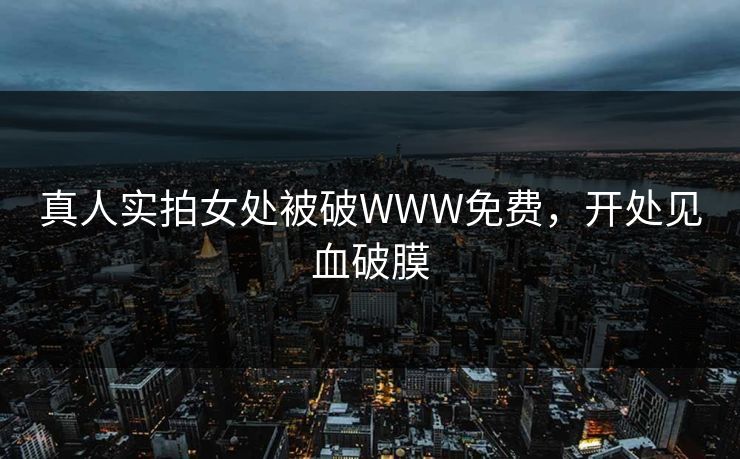 真人实拍女处被破WWW免费，开处见血破膜