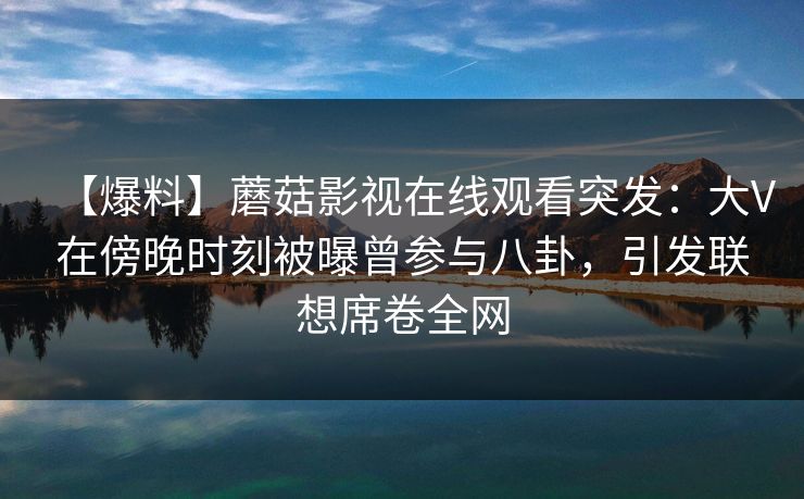 【爆料】蘑菇影视在线观看突发:大V在傍晚时刻被曝曾参与八卦,引发联想席卷全网