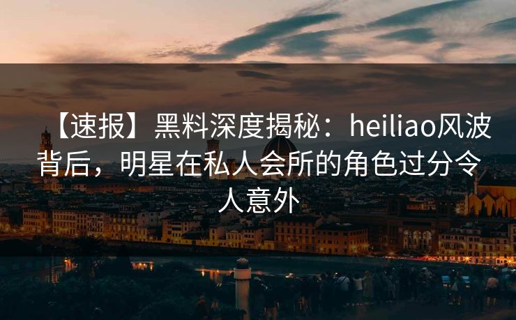 【速报】黑料深度揭秘：heiliao风波背后，明星在私人会所的角色过分令人意外