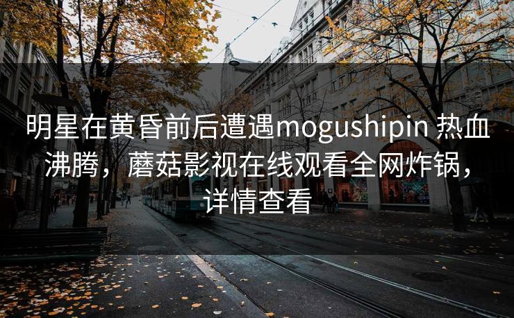 明星在黄昏前后遭遇mogushipin 热血沸腾，蘑菇影视在线观看全网炸锅，详情查看  第1张
