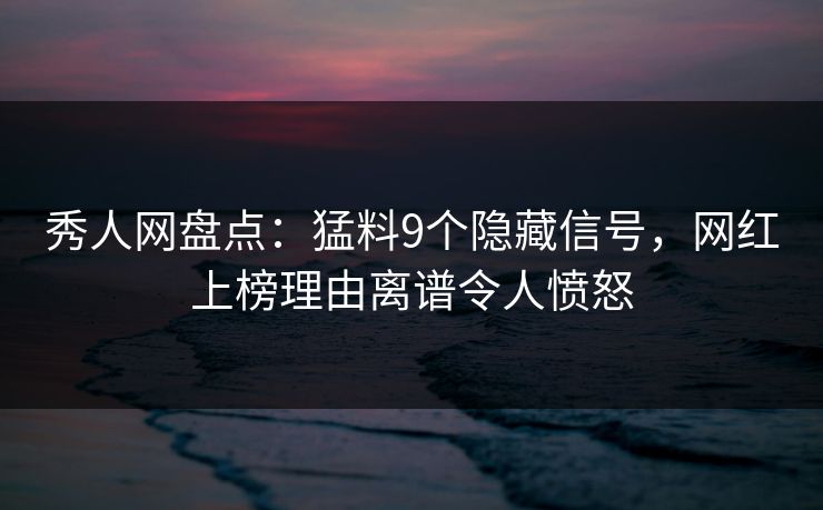 秀人网盘点：猛料9个隐藏信号，网红上榜理由离谱令人愤怒