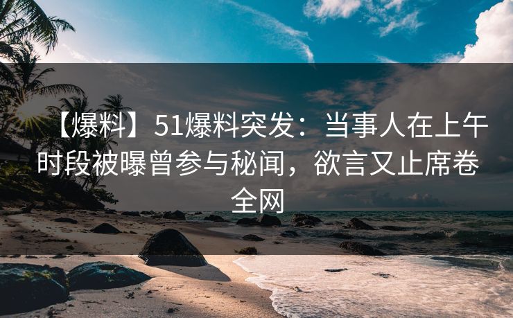 【爆料】51爆料突发：当事人在上午时段被曝曾参与秘闻，欲言又止席卷全网