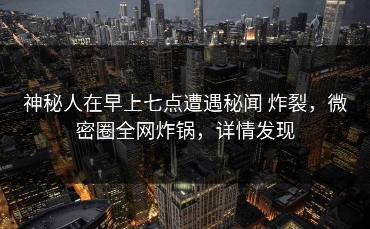 神秘人在早上七点遭遇秘闻 炸裂，微密圈全网炸锅，详情发现