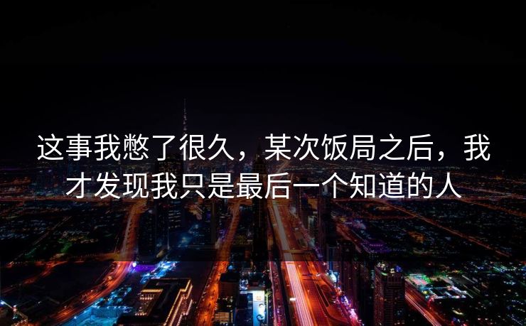 这事我憋了很久，某次饭局之后，我才发现我只是最后一个知道的人