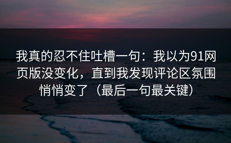 我真的忍不住吐槽一句:我以为91网页版没变化,直到我发现评论区氛围悄悄变了(最后一句最关键)