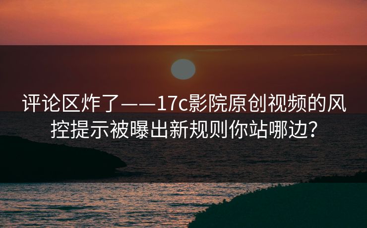 评论区炸了——17c影院原创视频的风控提示被曝出新规则你站哪边？