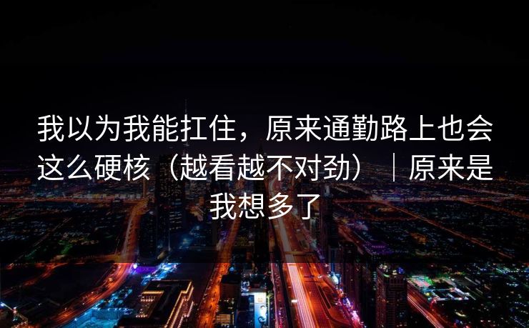我以为我能扛住,原来通勤路上也会这么硬核(越看越不对劲)|原来是我想多了 我以为我能扛住,原来通勤路上也会这么硬核(越看越不对劲)|原来是我想多了