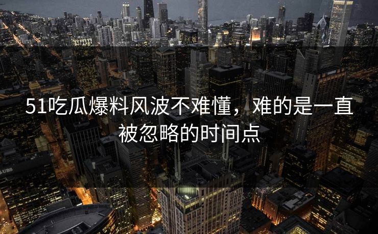 51吃瓜爆料风波不难懂，难的是一直被忽略的时间点