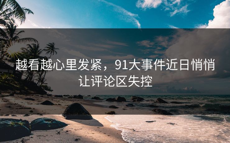 越看越心里发紧，91大事件近日悄悄让评论区失控